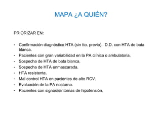 MAPA ¿A QUIÉN?

PRIORIZAR EN:

- Confirmación diagnóstico HTA (sin tto. previo). D.D. con HTA de bata
  blanca.
- Pacientes con gran variabilidad en la PA clínica o ambulatoria.
- Sospecha de HTA de bata blanca.
- Sospecha de HTA enmascarada.
- HTA resistente.
- Mal control HTA en pacientes de alto RCV.
- Evaluación de la PA nocturna.
- Pacientes con signos/síntomas de hipotensión.
 