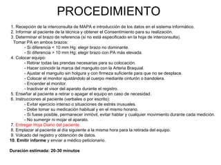 PROCEDIMIENTO
 1. Recepción de la interconsulta de MAPA e introducción de los datos en el sistema informático.
 2. Informar al paciente de la técnica y obtener el Consentimiento para su realización.
 3. Determinar el brazo de referencia (si no está especificado en la hoja de interconsulta).
  Tomar PA en ambos brazos:
         - Si diferencia < 10 mm Hg: elegir brazo no dominante.
         - Si diferencia > 10 mm Hg: elegir brazo con PA más elevada.
 4. Colocar equipo:
         - Retirar todas las prendas necesarias para su colocación.
         - Hacer coincidir la marca del manguito con la Arteria Braquial.
         - Ajustar el manguito sin holgura y con firmeza suficiente para que no se desplace.
         - Colocar el monitor ajustándolo al cuerpo mediante cinturón o bandolera.
         - Encender el monitor.
         - Inactivar el visor del aparato durante el registro.
 5. Enseñar al paciente a retirar o apagar el equipo en caso de necesidad.
 6. Instrucciones al paciente (verbales o por escrito):
         - Evitar ejercicio intenso o situaciones de estrés inusuales.
         - Debe tomar su medicación habitual y en el mismo horario.
         - Si fuese posible, permanecer inmóvil, evitar hablar y cualquier movimiento durante cada medición.
         - No sumergir ni mojar el aparato.
 7. Entregar Hoja Diario del paciente.
 8. Emplazar al paciente al día siguiente a la misma hora para la retirada del equipo.
 9. Volcado del registro y obtención de datos.
10. Emitir informe y enviar a médico peticionario.

Duración estimada: 20-30 minutos
 