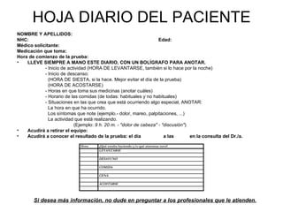 HOJA DIARIO DEL PACIENTE
NOMBRE Y APELLIDOS:
NHC:                                                                Edad:
Médico solicitante:
Medicación que toma:
Hora de comienzo de la prueba:
•   LLEVE SIEMPRE A MANO ESTE DIARIO, CON UN BOLÍGRAFO PARA ANOTAR.
            - Inicio de actividad (HORA DE LEVANTARSE, también si lo hace por la noche)
            - Inicio de descanso:
              (HORA DE SIESTA, si la hace. Mejor evitar el día de la prueba)
              (HORA DE ACOSTARSE)
            - Horas en que toma sus medicinas (anotar cuáles)
            - Horario de las comidas (de todas: habituales y no habituales)
            - Situaciones en las que crea que está ocurriendo algo especial, ANOTAR:
              La hora en que ha ocurrido.
              Los síntomas que note (ejemplo.- dolor, mareo, palpitaciones, ...)
              La actividad que está realizando.
                           (Ejemplo: 9 h. 20 m. - "dolor de cabeza" - "discusión")
•   Acudirá a retirar el equipo:
•   Acudirá a conocer el resultado de la prueba: el día                a las       en la consulta del Dr./a.

                              Hora     ¿Qué estaba haciendo y/o qué síntomas tuvo?
                                       LEVANTARSE

                                       DESAYUNO

                                       COMIDA

                                       CENA

                                       ACOSTARSE




        Si desea más información, no dude en preguntar a los profesionales que le atienden.
 