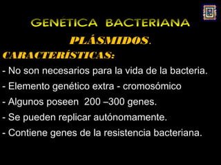 GENÉTICA BACTERIANA
               PLÁSMIDOS.
CARACTERÍSTICAS:
- No son necesarios para la vida de la bacteria.
- Elemento genético extra - cromosómico
- Algunos poseen 200 –300 genes.
- Se pueden replicar autónomamente.
- Contiene genes de la resistencia bacteriana.
 