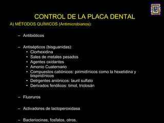 CONTROL DE LA PLACA DENTAL
A) MÉTODOS QUÍMICOS (Antimicrobianos):

   – Antibióticos

   – Antisépticos (bisguanidas):
      • Clorhexidina
      • Sales de metales pesados
      • Agentes oxidantes
      • Amonio Cuaternario
      • Compuestos catiónicos: pirimidínicos como la hexetidina y
         bispiridínicos
      • Detrgentes aniónicos: lauril sulfato
      • Derivados fenólicos: timol, triclosán

   – Fluoruros

   – Activadores de lactoperoxidasa

   – Bacteriocinas, fosfatos, otros.
 