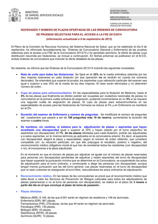 MINISTERIO
DE SANIDAD, SERVICIOS SOCIALES
E IGUALDAD
SECRETARÍA GENERAL
DE SANIDAD Y CONSUMO
DIRECCIÓN GENERAL DE
ORDENACIÓN PROFESIONAL
SUBDIRECCIÓN GENERAL DE
ORDENACIÓN PROFESIONAL
NOVEDADES Y NÚMERO DE PLAZAS OFERTADAS DE LAS ÓRDENES DE CONVOCATORIA
DE PRUEBAS SELECTIVAS PARA EL ACCESO A LA FSE 2013/2014
(Información actualizada a 9 de septiembre de 2013)
El Pleno de la Comisión de Recursos Humanos del Sistema Nacional de Salud, que se ha celebrado el día 9 de
septiembre, ha informado favorablemente las Órdenes de Convocatoria (General y Enfermería) de las pruebas
selectivas para el acceso a la FSE de la Convocatoria 2013/14 y ha aprobado asimismo, la oferta de plazas cuya
distribución resumida por titulaciones, se incluye a continuación. En fechas próximas se publicaran en el B.O.E,
ambas órdenes de convocatoria que incluirán la oferta detallada de las plazas.
No obstante, se informa que las Órdenes de la Convocatoria 2013/14 incluirán las siguientes novedades:
• Nota de corte para todas las titulaciones. Se fijará en el 35% de la media aritmética obtenida por los
diez mejores exámenes en cada titulación (en esa operación no se tendrán en cuenta los números
decimales). Se entenderá que superan la prueba, los aspirantes cuya valoración particular del examen sea
igual o superior a ese 35% de la media de los diez mejores. El resto serán eliminados y no obtendrán
número de orden.
• Cupo de plazas para extracomunitarios: En las especialidades para la titulación de Medicina, hasta el
4% de las plazas que finalmente se oferten podrán ser ocupadas por ciudadnos nacionales de países no
comunitarios en la primera vuelta ordinaria de asignación, pudiendo incrementarse en un 5% si se requiere
una segunda vuelta de asignación de plazas. El cupo de plazas para extracomunitarios en las
especialidades de acceso para las titulaciones de Farmacia se reduce al 3% y en Enfermería se mantiene
en el 2%.
• Duración del examen de Enfermería y número de preguntas. Se modificará el número de preguntas
del cuestionario que pasará a ser de 180 preguntas más 10 de reserva, aumentando la duración del
examen a cuatro horas.
• Se mantiene, sin cambios, el sistema para la adjudicación de plazas a aspirantes que hayan
acreditado una discapacidad igual o superior al 33% y hayan optado por el turno específico de
aspirantes con discapacidad. El 7% de las plazas ofertadas para cada titulación, podrán ser adjudicadas
a a estos aspirantes, en lo mismos términos ya aplicados en la convocatoria anterior. Es decir, el aspirante
con discapacidad, elegirá la plaza y especialidad, según el número de orden obtenido, que considere
compatible con su situación particular, sin que ello prejuzgue el resultado, positivo o negativo, del
reconocimiento médico obligatorio inicial al que han de someterse todos los residentes (con discapacidad
o no), al incorporarse a la plaza adjudicada.
En el momento en que el número de plazas por adjudicar se iguale con el número de plazas reservadas
para personas con discapacidad pendientes de adjudicar y resten aspirantes del turno de discapacidad
que hayan superado la puntuación mínima que se determine en la Convocatoria, se suspenderán los actos
de adjudicación para el turno ordinario, y comenzarán a elegir las personas con discapacidad, aunque
tengan menos puntuación que las del turno general. Las plazas reservadas en el turno de discapacidad
que no sean cubiertas se reasignarán al turno libre, reanudándose los actos ordinarios de adjudicación.
• Reconocimiento médico. En las bases de las convocatorias se prevé que el reconocimiento médico que
debe llevar a cabo los Servicios de Prevención de Riesgos Laborales para todos los adjudicatarios de
plazas (pertenezcan o no al turno de personas con discapacidad), se realice en el plazo de 3 meses a
partir del día en el que concluye el plazo de toma de posesión.
• Plazas ofertadas.
Médicos (MIR): 6.149, de las que 6.001 serán en régimen de residencia y 148 de alumnado.
Enfermería (EIR): 961 plazas.
Farmacéuticos (FIR): 279 plazas, de las que 44 serán en régimen de alumnado.
Psicólogos (PIR): 130 plazas.
Biólogos (BIR): 43 plazas.
Radiofísicos (RFIR): 29 plazas.
Químicos (QUIR): 12 plazas.
 