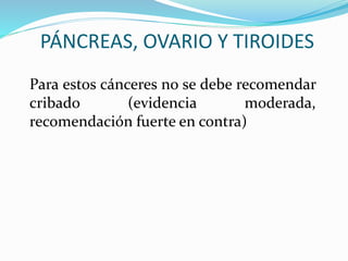 PÁNCREAS, OVARIO Y TIROIDES
Para estos cánceres no se debe recomendar
cribado (evidencia moderada,
recomendación fuerte en contra)
 