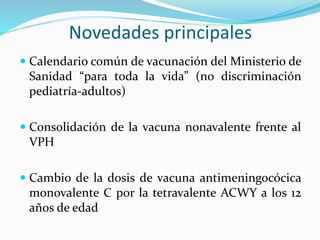  Calendario común de vacunación del Ministerio de
Sanidad “para toda la vida” (no discriminación
pediatría-adultos)
 Consolidación de la vacuna nonavalente frente al
VPH
 Cambio de la dosis de vacuna antimeningocócica
monovalente C por la tetravalente ACWY a los 12
años de edad
Novedades principales
 