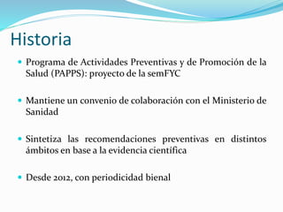 Historia
 Programa de Actividades Preventivas y de Promoción de la
Salud (PAPPS): proyecto de la semFYC
 Mantiene un convenio de colaboración con el Ministerio de
Sanidad
 Sintetiza las recomendaciones preventivas en distintos
ámbitos en base a la evidencia científica
 Desde 2012, con periodicidad bienal
 