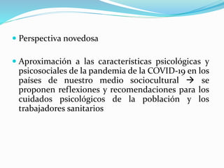  Perspectiva novedosa
 Aproximación a las características psicológicas y
psicosociales de la pandemia de la COVID-19 en los
países de nuestro medio sociocultural  se
proponen reflexiones y recomendaciones para los
cuidados psicológicos de la población y los
trabajadores sanitarios
 