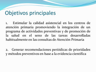 Objetivos principales
1. Estimular la calidad asistencial en los centros de
atención primaria promoviendo la integración de un
programa de actividades preventivas y de promoción de
la salud en el seno de las tareas desarrolladas
habitualmente en las consultas de Atención Primaria
2. Generar recomendaciones periódicas de prioridades
y métodos preventivos en base a la evidencia científica
 