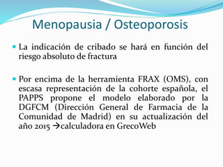 Menopausia / Osteoporosis
 La indicación de cribado se hará en función del
riesgo absoluto de fractura
 Por encima de la herramienta FRAX (OMS), con
escasa representación de la cohorte española, el
PAPPS propone el modelo elaborado por la
DGFCM (Dirección General de Farmacia de la
Comunidad de Madrid) en su actualización del
año 2015 calculadora en GrecoWeb
 