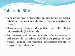 Tablas de RCV
 Para estratificar a pacientes en categorías de riesgo,
establecer indicaciones de tto. y marcar objetivos de
control
 Herramienta básica disponible en Hª clínica
informatizada (AP-Madrid)
 En nuestro país se recomienda principalmente la
utilización de las tablas SCORE para países de bajo
riesgo, aunque sobrestiman considerablemente el
riesgo  individualizar
 