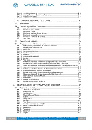 Julio 2012
Actualización del Plan Maestro de Alcantarillado Sanitario y Tratamiento de Aguas Residuales
de Asunción y Área Metropolitana (APM) - EASEGA (Informe Final Preliminar)
Índice 2
2.4.2.3 Gestión Institucional ...............................................................................................2-70
2.4.2.4 Acompañamiento Comisiones Vecinales...............................................................2-71
2.4.2.5 Iniciativas Privadas.................................................................................................2-71
3. ACTUALIZACIÓN DE PROYECCIONES......................................................3-1
3.1 Antecedentes....................................................................................................................3-1
3.2 Aspectos demográficos y coberturas ...............................................................................3-2
3.2.1 Asunción...................................................................................................................3-2
3.2.2 Distrito de San Lorenzo............................................................................................3-3
3.2.3 Distrito de Luque ......................................................................................................3-3
3.2.4 Distrito de Mariano Roque Alonso............................................................................3-3
3.2.5 Distrito de Lambaré ..................................................................................................3-3
3.2.6 Distrito de Fernando de la Mora...............................................................................3-3
3.2.7 Villa Elisa ..................................................................................................................3-3
3.3 Evolución de la población.................................................................................................3-4
3.4 Proyecciones de población y servicios.............................................................................3-4
3.4.1 Poblaciones y densidades de población actuales....................................................3-4
3.4.2 Proyecciones de población ......................................................................................3-5
3.4.2.1 Asunción...................................................................................................................3-5
3.4.2.2 Fernando de la Mora ................................................................................................3-6
3.4.2.3 San Lorenzo .............................................................................................................3-6
3.4.2.4 Lambaré ...................................................................................................................3-7
3.4.2.5 Mariano Roque Alonso.............................................................................................3-8
3.4.2.6 Luque........................................................................................................................3-8
3.4.2.7 Villa Elisa ..................................................................................................................3-9
3.4.3 Cobertura actual del sistema de agua potable y sus consumos............................3-10
3.4.4 Proyecciones de las coberturas de agua potable y sus consumos .......................3-11
3.4.5 Cobertura actual del sistema de alcantarillado sanitario y caracterización de los
tipos de efluentes...................................................................................................................3-13
3.4.5.1 Cobertura actual del Sistema de Alcantarillado Sanitario......................................3-13
3.4.5.2 Caracterización de los tipos de efluentes...............................................................3-14
3.4.6 Proyecciones de las coberturas de alcantarillado sanitario ...................................3-14
3.4.7 Planes de desarrollo de las ciudades del Gran Asunción......................................3-14
3.4.8 Proyección de caudales futuros .............................................................................3-14
3.4.8.1 Colectores ..............................................................................................................3-14
3.4.8.2 Plantas de Tratamiento ..........................................................................................3-17
3.4.9 Proyección de cargas orgánicas ............................................................................3-24
4. DESARROLLO DE ALTERNATIVAS DE SOLUCIÓN ..................................4-1
4.1 Alcantarillado Sanitario.....................................................................................................4-1
4.1.1 Alternativas de Solución...........................................................................................4-1
4.1.2 Cuenca del Itay.........................................................................................................4-3
4.1.3 San Lorenzo .............................................................................................................4-4
4.1.4 Mariano Roque Alonso.............................................................................................4-5
4.1.5 Luque........................................................................................................................4-7
4.1.6 Arroyo Seco..............................................................................................................4-9
4.1.7 Lambaré .................................................................................................................4-11
4.1.8 Villa Elisa ................................................................................................................4-12
4.1.9 Cuencas Menores de Asunción .............................................................................4-13
4.1.10 Otras Cuencas de Asunción...................................................................................4-14
4.1.10.1 Bella Vista...............................................................................................................4-14
4.1.10.2 Varadero.................................................................................................................4-16
4.1.10.3 Mallorquín...............................................................................................................4-17
4.1.10.4 Sajonia....................................................................................................................4-17
 