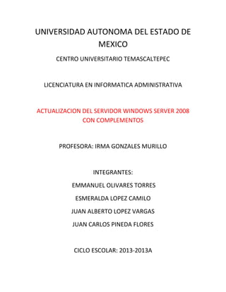 UNIVERSIDAD AUTONOMA DEL ESTADO DE
MEXICO
CENTRO UNIVERSITARIO TEMASCALTEPEC
LICENCIATURA EN INFORMATICA ADMINISTRATIVA
ACTUALIZACION DEL SERVIDOR WINDOWS SERVER 2008
CON COMPLEMENTOS
PROFESORA: IRMA GONZALES MURILLO
INTEGRANTES:
EMMANUEL OLIVARES TORRES
ESMERALDA LOPEZ CAMILO
JUAN ALBERTO LOPEZ VARGAS
JUAN CARLOS PINEDA FLORES
CICLO ESCOLAR: 2013-2013A
 