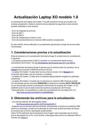 Actualización Laptop XO modelo 1.0
La actualización de la laptop XO modelo 1.0 puede ocasionar errores que impidan una
correcta actualización. Hasta el momento hemos obtenido los siguientes errores durante
pruebas realizadas a nivel nacional:

- Error de integridad de archivos
- Error de SKU 1
- Error de SKU 5
- Error de configuración de fecha y hora
- Error de reconocimiento de la memoria USB durante la actualización.

En este sentido, hemos elaborado un procedimiento general para corregir los errores antes
mencionados.


1. Consideraciones previas a la actualización
Antes de empezar con la actualización del sistema Sugar 8, se debe tener en consideración
lo siguiente:
- Las laptops pertenecientes al SKU 5 necesitan un procedimiento distinto para la
actualización del firmware. Ver 4.2. Reinstalación del firmware para XO-1 con SKU 5

- La actualización del sistema Sugar 8 requiere que los archivos sean los correctos. Ver el
Anexo1 para comprobar el MD5 del archivo os10.img.
- La laptop XO modelo 1.0 debe tener la hora y fecha correcta. Ver el Anexo2 para
comprobar estos datos y de ser necesario, corregirlos.
- La laptop XO modelo 1.0 debe tener el hardware (laptop+bateria+cargador) en perfectas
condiciones.
- La laptop XO modelo 1.0 puede que no reconozca su memoria USB. Diversas pruebas
han demostrado que las memorias KINGSTON en especial los modelos DATA TRAVELER
no son reconocidas durante la actualización del firmware en la laptop XO modelo 1.0. Es
preferible evitar el uso de estas memorias durante la actualización del firmware.
- Adicionalmente, se ha publicado un video de la actualización de una laptop XO-1 en:
        http://www.youtube.com/watch?v=dJbLB2M3bnk


2. Obteniendo los archivos para la actualización
- Los archivos deberán ser descargados desde:
         ftp://ftp.perueduca.edu.pe/XO_OLPC/primaria/XO-1/
- Asegurar que los archivos sean los correctos. Normalmente, el archivo con extensión IMG
demora en descargar y puede que la descarga se interrumpa durante ese lapso de tiempo
provocando que el archivo descargado quede dañado.
Utilice “El Procedimiento de Comprobación de la Imagen” para comprobar que el archivo
que ha descargado en su PC, es el correcto o descargue este archivo con extensión IMG en
6 partes (ver Anexo 1)


                                             1
 