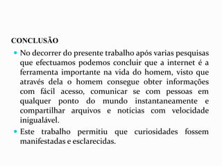 CONCLUSÃO
 No decorrer do presente trabalho após varias pesquisas
que efectuamos podemos concluir que a internet é a
ferramenta importante na vida do homem, visto que
através dela o homem consegue obter informações
com fácil acesso, comunicar se com pessoas em
qualquer ponto do mundo instantaneamente e
compartilhar arquivos e noticias com velocidade
inigualável.
 Este trabalho permitiu que curiosidades fossem
manifestadas e esclarecidas.
 