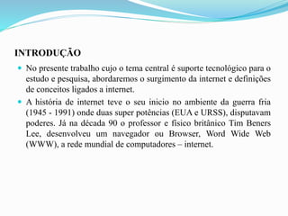 INTRODUÇÃO
 No presente trabalho cujo o tema central é suporte tecnológico para o
estudo e pesquisa, abordaremos o surgimento da internet e definições
de conceitos ligados a internet.
 A história de internet teve o seu inicio no ambiente da guerra fria
(1945 - 1991) onde duas super potências (EUA e URSS), disputavam
poderes. Já na década 90 o professor e físico britânico Tim Beners
Lee, desenvolveu um navegador ou Browser, Word Wide Web
(WWW), a rede mundial de computadores – internet.
 