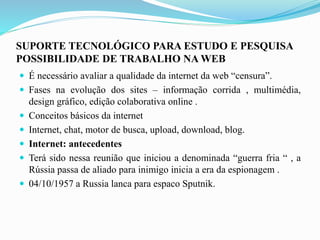 SUPORTE TECNOLÓGICO PARA ESTUDO E PESQUISA
POSSIBILIDADE DE TRABALHO NA WEB
 É necessário avaliar a qualidade da internet da web “censura”.
 Fases na evolução dos sites – informação corrida , multimédia,
design gráfico, edição colaborativa online .
 Conceitos básicos da internet
 Internet, chat, motor de busca, upload, download, blog.
 Internet: antecedentes
 Terá sido nessa reunião que iniciou a denominada “guerra fria “ , a
Rússia passa de aliado para inimigo inicia a era da espionagem .
 04/10/1957 a Russia lanca para espaco Sputnik.
 