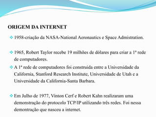ORIGEM DA INTERNET
1958-criação da NASA-National Aeronautics e Space Admistration.
1965, Robert Taylor recebe 19 milhões de dólares para criar a 1ª rede
de computadores.
A 1ª rede de computadores foi construida entre a Universidade da
California, Stanford Research Institute, Universidade de Utah e a
Universidade da California-Santa Barbara.
Em Julho de 1977, Vinton Cerf e Robert Kahn realizaram uma
demonstração do protocolo TCP/IP utilizando três redes. Foi nessa
demontração que nasceu a internet.
 
