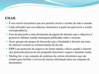 EMAIL
 É um correio electrónico que nos permite enviar e receber de todo o mundo.
 Cada utilizador tem um endereço electrónico a partir do qual envia e recebe
correspondência.
 Foro de discursão é uma ferramenta da página da internet cujo o objectivo é
promover, debater usando mensagens publicadas sobre o assunto.
 News groups-são grupos de discursão cuja a finalidade é discutir um tema
de interesse comum ou esclarecimento de duvida.
 FTP é um protocolo de arquivos de forma rápida e eficaz usando a internet
este protocolo precisa de um programa funcional e seguro e bastante usado.
 Mailing list- é um conjunto de endereço de correio electrónico que são
criados para facilitar o enviou da mesma informação para um conjunto de
destinatário.
 