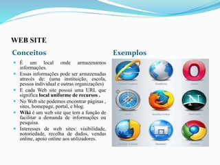WEB SITE
Conceitos Exemplos
 É um local onde armazenamos
informações.
 Essas informações pode ser armazenadas
através de: (uma instituição, escola,
pessoa individual e outras organizações)
 E cada Web site possui uma URL que
significa local uniforme de recursos .
 No Web site podemos encontrar páginas ,
sites, homepage, portal, e blog.
 Wiki é um web site que tem a função de
facilitar a demanda de informações ou
pesquisa.
 Interesses de web sites: visibilidade,
notoriedade, recolha de dados, vendas
online, apoio online aos utilizadores.
 