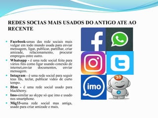REDES SOCIAS MAIS USADOS DO ANTIGO ATE AO
RECENTE
 Facebook-umas das rede sociais mais
vulgar em todo mundo usada para enviar
mensagem, ligar, publicar, partilhar, criar
amizade, relacionamento, procurar
empregos entre outro.
 Whatsapp - é uma rede social feita para
vários fins como ligar usando conexão de
internet,enviar documentos, enviar
mensagem.
 Intagram - é uma rede social para seguir
teus fãs, teclar, publicar video de curto
tempo.
 Bbm - é uma rede social usado para
blackberry.
 Imo-similar ao skype só que imo e usado
nos smartphone.
 Mig33-uma rede social mas antiga,
usado para criar amizade e mais.
 