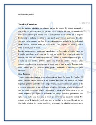 ser el mínimo posible 
Circuitos Eléctricos 
Los dos circuitos eléctricos van situados uno en las ranuras del estator (primario) y 
otro en las del rotor (secundario), que está cortocircuitado. El rotor en cortocircuito 
puede estar formado por bobinas que se cortocircuitan en el exterior de la maquina 
directamente o mediante reóstatos; o bien, puede estar formado por barras de cobre 
colocadas en las ranuras, que han de ser cuidadosamente soldadas a dos anillos del 
mismo material, llamados anillos de cortocircuito. Este conjunto de barras y anillos 
forma el motor jaula de ardilla. 
También existen motores asíncronos monofásicos, en los cuales el estator tiene un 
devanado monofásico y el rotor es de jaula de ardilla. Son motores de pequeña 
potencia y en ellos, en virtud del Teorema de Leblanc, el campo magnético es igual a 
la suma de dos campos giratorios iguales que rotan en sentidos opuestos. Estos 
motores monofásicos no arrancan por si solos, por lo cual se debe disponer algún 
medio auxiliar para el arranque (fase partida: resistencia o condensador, polo 
blindado). 
Cómo Funciona 
El motor asincrónico funciona según el principio de inducción mutua de Faraday. Al 
aplicar corriente alterna trifásica a las bobinas inductoras, se produce un campo 
magnético giratorio, conocido como campo rotante, cuya frecuencia será igual a la de 
la corriente alterna con la que se alimenta al motor. Este campo al girar alrededor del 
rotor en estado de reposo, inducirá corrientes en el mismo, que producirán a su vez un 
campo magnético que seguirá el movimiento del campo estátórico, produciendo una 
cupla o par motor que hace que el rotor gire (principio de inducción mútua). No 
obstante, como la inducción en el rotor sólo se produce si hay una diferencia en las 
velocidades relativas del campo estatórico y el rotórico, la velocidad del rotor nunca 
 