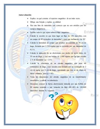 Autoevaluación 
 Explica en qué consiste el espectro magnético de un imán recto. 
 Dibuja una brújula y explica su utilidad. 
 Haz una lista de materiales que conoces que no son atraídos por los 
campos magnéticos. 
 Escribe todo lo que sepas sobre el flujo magnético. 
 Calcula la sección en que tiene lugar un flujo de 150 maxvelios, con 
un campo de 40 oerstedios de intensidad y para una inclinación de 30°. 
 Calcula la intensidad de campo que produce un solenoide de 50 cm de 
largo, formada por 2.250 espiras que es recorrida por una intensidad de 
0,3 A. 
 Calcula la inducción de un electroimán con núcleo de acero dulce, de 
55 cm de largo, y con una bobina de 1.800 espiras por las que circulan 
2 A de intensidad (μ = 215). 
 Calcula la reluctancia de un circuito magnético que tiene 40 
centímetros de largo, cuya sección está formada por un rectángulo de 2 
cm de ancho por 4 cm de largo, suponiendo que éste es de chapa de 
hierro ordinario para (μ = 42). 
 Toma las dimensiones del circuito magnético de un transformador 
monofásico y calcula su reluctancia. 
 Deseamos conocer la fuerza electromotriz inducida por una bobina de 
80 espiras sometida a una variación de flujo (Φ1-Φ2) de 180.000 
maxvelios durante 0,1 segundo. 
 