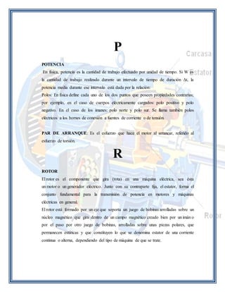 P 
POTENCIA 
En física, potencia es la cantidad de trabajo efectuado por unidad de tiempo. Si W es 
la cantidad de trabajo realizado durante un intervalo de tiempo de duración Δt, la 
potencia media durante ese intervalo está dada por la relación: 
Polos: En física define cada uno de los dos puntos que poseen propiedades contrarias; 
por ejemplo, en el caso de cuerpos eléctricamente cargados: polo positivo y polo 
negativo. En el caso de los imanes: polo norte y polo sur. Se llama también polos 
eléctricos a los bornes de conexión a fuentes de corriente o de tensión. 
PAR DE ARRANQUE: Es el esfuerzo que hace el motor al arrancar, referido al 
esfuerzo de torsión. 
R 
ROTOR 
El rotor es el componente que gira (rota) en una máquina eléctrica, sea ésta 
un motor o un generador eléctrico. Junto con su contraparte fija, el estator, forma el 
conjunto fundamental para la transmisión de potencia en motores y máquinas 
eléctricas en general. 
El rotor está formado por un eje que soporta un juego de bobinas arrolladas sobre un 
núcleo magnético que gira dentro de un campo magnético creado bien por un imán o 
por el paso por otro juego de bobinas, arrolladas sobre unas piezas polares, que 
permanecen estáticas y que constituyen lo que se denomina estator de una corriente 
continua o alterna, dependiendo del tipo de máquina de que se trate. 
 