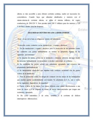 alterna es más accesible y para obtener corriente continua, suelen ser necesarios los 
convertidores. Cuando haya que alimentar alumbrados y motores con el 
mismo sistema de corriente alterna, se utiliza el sistema trifásico, de cuatro 
conductores de 208/120 V. Esto permite tener 208 V trifásico para los motores y 120 
V de fase a neutro para las lámparas. 
SEGURIDAD DENTRO DE LOS LABORATORIOS 
Nota : el uso de la bata es obligatorio dentro del laboratorio 
Protección contra contactos en las instalaciones y equipos eléctricos. 
1.- En las instalaciones y equipos eléctricos para la protección de las personas contra 
los contactos con partes habitualmente en tensión se adoptarán algunas de las 
siguientes prevenciones: 
a) Se alejarán las partes activas de la instalación a distancia suficiente del lugar donde 
las personas habitualmente se encuentran o circulan para evitar un contacto. 
b) Se recubrirán las partes activas con aislamiento apropiado, que conserve sus 
propiedades indefinidamente. 
c) Se interpondrán obstáculos que impidan todo contacto accidental con las partes 
activas de la instalación. 
2.- Para la protección contra los riesgos de contacto con las masas de las instalaciones 
que puedan quedar accidentalmente con tensión. Se adoptarán en C.A., uno o varios 
de los siguientes dispositivos de seguridad: 
a) Puesta a tierra de las masas. Las masas deberán estar unidas eléctricamente a una 
toma de tierra o a un conjunto de tomas de tierras interconectadas que tengan una 
resistencia apropiada. 
b) De corte automático o de aviso, sensibles a la corriente de defecto 
(interruptores diferenciales). 
 