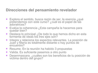 Direcciones del pensamiento revelador Explora el sentido, busca razón de ser, la esencia ¿qué pretendemos con este curso? ¿cuál es el papel de las adoratrices? Evalúa la coherencia ¿Esta campaña la hacemos para quedar bien? Destaca lo principal ¿De todo lo que hemos dicho en esta tormenta de ideas los tres ejes son? Integra y relaciona los aspectos relevantes. La posición de Juan y María es totalmente distante o hay puntos de encuentro?  Resume. En la reunión ha habido 3 propuestas Valida. Es suficiente pasemos a otro punto Desenmascara. ¿cuáles son los beneficios de tu posición de victima dentro del grupo? 