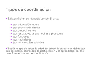 Tipos de coordinación Existen diferentes maneras de coordinarse: por adaptación mutua por supervisión directa por procedimientos por resultados, tareas hechas o productos por funciones por habilidades por construcción colectiva Según el tipo de tarea, la edad del grupo, la estabilidad del trabajo que se realiza, el proceso de participación y el aprendizaje, se dan unas formas u otras de coordinación. 