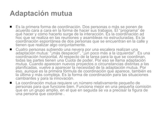 Adaptación mutua Es la primera forma de coordinación. Dos personas o más se ponen de acuerdo cara a cara en la forma de hacer sus trabajos. El “programa” de qué hacer y cómo hacerlo surge de la interacción. Es la coordinación ad hoc que se realiza en las reuniones y asambleas no estructuradas. Es la coordinación espontánea de dos personas que se encuentran en la calle y tienen que realizar algo conjuntamente.  Cuatro personas subiendo una nevera por una escalera realizan una adaptación mutua: "¡más despacio!”, “¡un poco más a la izquierda!”. Es una coordinación horizontal. Al respecto de la tarea para la que se coordinan, todas las partes tienen una Cuota de poder. Por eso se llama adaptación mutua. Cuando aparecen nuevos proyectos o circunstancias distintas a las planificadas, vuelve a aparecer la necesidad de la adaptación mutua. Por eso, aunque es la primera fórmula de coordinación que aparece, también es la última y más compleja. Es la forma de coordinación para las situaciones cambiantes y para la innovación. La coordinación mutua requiere un número relativamente pequeño de personas para que funcione bien. Funciona mejor en una pequeña comisión que en un grupo amplio, en el que en seguida se va a precisar la figura de una persona que coordine . 