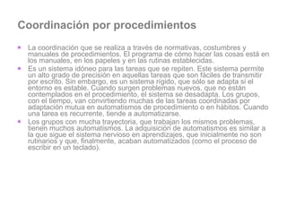Coordinación por procedimientos La coordinación que se realiza a través de normativas, costumbres y manuales de procedimientos. El programa de cómo hacer las cosas está en los manuales, en los papeles y en las rutinas establecidas. Es un sistema idóneo para las tareas que se repiten. Este sistema permite un alto grado de precisión en aquellas tareas que son fáciles de transmitir por escrito. Sin embargo, es un sistema rígido, que sólo se adapta si el entorno es estable. Cuando surgen problemas nuevos, que no están contemplados en el procedimiento, el sistema se desadapta. Los grupos, con el tiempo, van convirtiendo muchas de las tareas coordinadas por adaptación mutua en automatismos de procedimiento o en hábitos. Cuando una tarea es recurrente, tiende a automatizarse.  Los grupos con mucha trayectoria, que trabajan los mismos problemas, tienen muchos automatismos. La adquisición de automatismos es similar a la que sigue el sistema nervioso en aprendizajes, que inicialmente no son rutinarios y que, finalmente, acaban automatizados (como el proceso de escribir en un teclado).  
