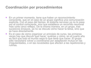 Coordinación por procedimientos En un primer momento, tiene que haber un reconocimiento consciente, que en el caso de un grupo significa una comunicación explícita. Con el paso del tiempo, el sistema nervioso ya no lo pasa por el control consciente, sino que establece un recorrido neuronal más corto (arco reflejo). De la misma manera, en un grupo, tras sucesivos ensayos, ya no se discute cómo hacer la tarea, sino que se hace directamente.  Es el caso de cómo organizar un principio de curso, las primeras veces hay que discutir qué hacer, quiénes y cómo, en el cuarto año es fácil que todo el mundo sepa lo que tiene que hacer. El grupo sólo necesitará volver a coordinarse por adaptación mutua en las irregularidades, o en las novedades que afecten a las repeticiones y rutinas.  