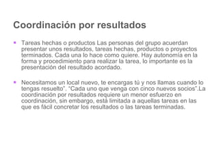 Coordinación por resultados Tareas hechas o productos Las personas del grupo acuerdan presentar unos resultados, tareas hechas, productos o proyectos terminados. Cada una lo hace como quiere. Hay autonomía en la forma y procedimiento para realizar la tarea, lo importante es la presentación del resultado acordado. Necesitamos un local nuevo, te encargas tú y nos llamas cuando lo tengas resuelto”. “Cada uno que venga con cinco nuevos socios”.La coordinación por resultados requiere un menor esfuerzo en coordinación, sin embargo, está limitada a aquellas tareas en las que es fácil concretar los resultados o las tareas terminadas.  
