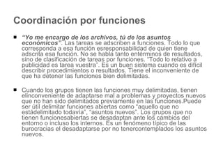 Coordinación por funciones “ Yo me encargo de los archivos, tú de los asuntos económicos” . Las tareas se adscriben a funciones. Todo lo que corresponda a esa función esresponsabilidad de quien tiene adscrita esa función. No se habla tanto entérminos de resultados, sino de clasificación de tareas por funciones. “Todo lo relativo a publicidad es tarea vuestra”. Es un buen sistema cuando es difícil describir procedimientos o resultados. Tiene el inconveniente de que ha detener las funciones bien delimitadas.  Cuando los grupos tienen las funciones muy delimitadas, tienen elinconveniente de adaptarse mal a problemas y proyectos nuevos que no han sido delimitados previamente en las funciones.Puede ser útil delimitar funciones abiertas como “aquello que no estádelimitado todavía”, “asuntos nuevos”. Los grupos que no tienen funcionesabiertas se desadaptan ante los cambios del entorno o incluso los internos. Es un fenómeno típico de las burocracias el desadaptarse por no tenercontemplados los asuntos nuevos. 