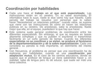 Coordinación por habilidades Cada uno hace el  trabajo en el que está especializado . Las instrucciones están en su cerebro. En su saber acumulado. El informático hace lo suyo, nadie le dice cómo hay que hacerlo. Cada parcela del trabajo se resuelve con personas que lo saben hacer.“Necesitamos un relaciones públicas”: cuando viene, se supone que viene con las instrucciones de cómo se hacen las relaciones públicas en su cerebro. De anestesias, sabe la anestesista. Nadie mejor que ella, en el equipo, puededecir lo que hay que hacer.  Este sistema suele generar problemas de coordinación entre los diferentes especialistas. Sin embargo, el que se requiere en tareas altamente complejas y que no pueden ni escribirse ni transmitirse fácilmente en un corto periodo de tiempo. Cuando los diferentes  especialistas no se coordinan y se aíslan, se produce el fenómeno de la departamentalización y de la sobre especialización . Cada uno considera su parcela la más importante, en detrimento del interés general.  Con frecuencia, el problema es pensar que una coordinación ha de realizarse por habilidades, cuando es una  coordinación por adaptación mutua . Es el caso de los centros educativos, donde se supone que el profesor de lengua ya viene sabiéndolo hacer y, en realidad, sabe de lengua pero no de educar, que suele ser más una tarea colectiva.  