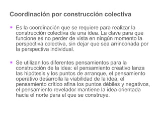 Coordinación por construcción colectiva Es la coordinación que se requiere para realizar la construcción colectiva de una idea. La clave para que funcione es no perder de vista en ningún momento la perspectiva colectiva, sin dejar que sea arrinconada por la perspectiva individual.  Se utilizan los diferentes pensamientos para la construcción de la idea: el pensamiento creativo lanza las hipótesis y los puntos de arranque, el pensamiento operativo desarrolla la viabilidad de la idea, el pensamiento crítico afina los puntos débiles y negativos, el pensamiento revelador mantiene la idea orientada hacia el norte para el que se construye.  