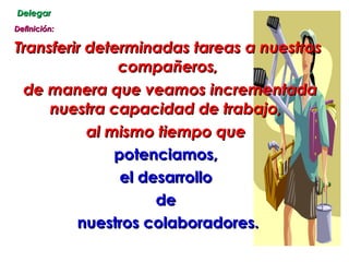 Delegar Definición: Transferir determinadas tareas a nuestros compañeros, de manera que veamos incrementada nuestra capacidad de trabajo,  al mismo tiempo que  potenciamos,  el desarrollo  de  nuestros colaboradores. 