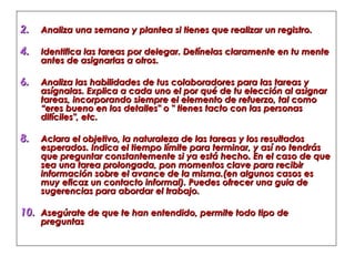 Analiza una semana y plantea si tienes que realizar un registro. Identifica las tareas por delegar. Defínelas claramente en tu mente antes de asignarlas a otros.  Analiza las habilidades de tus colaboradores para las tareas y asígnalas. Explica a cada uno el por qué de tu elección al asignar tareas, incorporando siempre el elemento de refuerzo, tal como “eres bueno en los detalles" o " tienes tacto con las personas difíciles", etc. Aclara el objetivo, la naturaleza de las tareas y los resultados esperados. Indica el tiempo límite para terminar, y así no tendrás que preguntar constantemente si ya está hecho. En el caso de que sea una tarea prolongada, pon momentos clave para recibir información sobre el avance de la misma.(en algunos casos es muy eficaz un contacto informal). Puedes ofrecer una guia de sugerencias para abordar el trabajo. Asegúrate de que te han entendido, permite todo tipo de preguntas 
