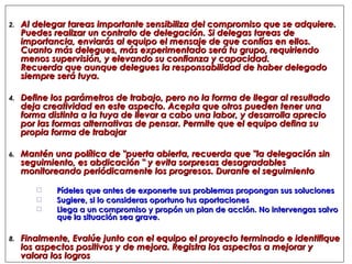 Al delegar tareas importante sensibiliza del compromiso que se adquiere. Puedes realizar un contrato de delegación. Si delegas tareas de importancia, enviarás al equipo el mensaje de que confías en ellos. Cuanto más delegues, más experimentado será tu grupo, requiriendo menos supervisión, y elevando su confianza y capacidad. Recuerda que aunque delegues la responsabilidad de haber delegado siempre será tuya. Define los parámetros de trabajo, pero no la forma de llegar al resultado deja creatividad en este aspecto. Acepta que otros pueden tener una forma distinta a la tuya de llevar a cabo una labor, y desarrolla aprecio por las formas alternativas de pensar. Permite que el equipo defina su propia forma de trabajar Mantén una política de "puerta abierta, recuerda que "la delegación sin seguimiento, es abdicación " y evita sorpresas desagradables monitoreando periódicamente los progresos. Durante el seguimiento Pídeles que antes de exponerte sus problemas propongan sus soluciones Sugiere, si lo consideras oportuno tus aportaciones Llega a un compromiso y propón un plan de acción. No intervengas salvo que la situación sea grave. Finalmente, Evalúe junto con el equipo el proyecto terminado e identifique los aspectos positivos y de mejora. Registra los aspectos a mejorar y valora los logros 