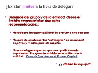 ¿Existen  límites  a la hora de delegar? Depende del grupo y de la entidad, desde el ámbito empresarial se dan estas recomendaciones: No delegue la responsabilidad de evaluar a una persona  No deje de establecer las “estrategias” de su entidad, objetivos y medios para alcanzarlos.  Nunca delegue aspectos que sean políticamente importantes. Por ejemplo establecer la política de la entidad...  Keynote Speaker en el Human Capital   ¿ y desde tu equipo? 