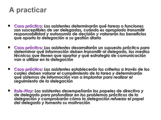 A practicar Caso práctico:  Los asistentes determinarán qué tareas o funciones son susceptibles de ser delegadas, cuándo es apropiado transmitir responsabilidad y autonomía de decisión y valorarán los beneficios que aporta la delegación a su gestión diaria Caso práctico:  Los asistentes desarrollarán un supuesto práctico para determinar qué información deben transmitir al delegado, los medios técnicos que tienen que aportar y qué estrategia de comunicación van a utilizar en la delegación Caso práctico:  Los asistentes establecerán los criterios a través de los cuales deben valorar el cumplimiento de la tarea y determinarán qué sistemas de información van a implantar para realizar el seguimiento de la delegación Role-Play:  Los asistentes desempeñarán los papeles de directivo y de delegado para profundizar en los problemas prácticos de la delegación y comprobarán cómo la delegación refuerza el papel del delegado y fomenta su motivación 