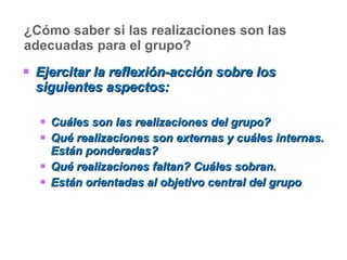 ¿Cómo saber si las realizaciones son las adecuadas para el grupo? Ejercitar la reflexión-acción sobre los siguientes aspectos: Cuáles son las realizaciones del grupo? Qué realizaciones son externas y cuáles internas. Están ponderadas? Qué realizaciones faltan? Cuáles sobran. Están orientadas al objetivo central del grupo 