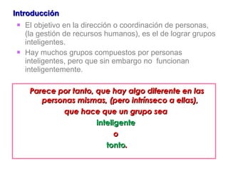 Introducción El objetivo en la dirección o coordinación de personas, (la gestión de recursos humanos), es el de lograr grupos inteligentes.  Hay muchos grupos compuestos por personas inteligentes, pero que sin embargo no  funcionan inteligentemente.  Parece por tanto, que hay algo diferente en las personas mismas, (pero intrínseco a ellas),  que hace que un grupo sea  inteligente   o  tonto . 