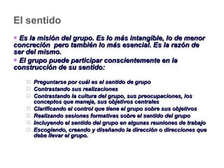 El sentido Es la misión del grupo. Es lo más intangible, lo de menor concreción  pero también lo más esencial. Es la razón de ser del mismo. El grupo puede participar conscientemente en la construcción de su sentido: Preguntarse por cuál es el sentido de grupo  Contrastando sus realizaciones Contrastando la cultura del grupo, sus preocupaciones, los conceptos que maneja, sus objetivos centrales Clarificando el control que tiene el grupo sobre sus objetivos Realizando sesiones formativas sobre el sentido del grupo Incluyendo el sentido del grupo en algunas reuniones de trabajo Escogiendo, creando y diseñando la dirección o direcciones que debe llevar el grupo. 