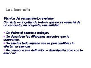La alcachofa Técnica del pensamiento revelador Consiste en ir quitando todo lo que no es esencial de un concepto, un proyecto, una entidad Se define el asunto a trabajar. Se describen los diferentes aspectos que lo componen. Se elimina todo aquello que es prescindible sin afectar su esencia. Se compone una definición o descripción solo con lo esencial. 