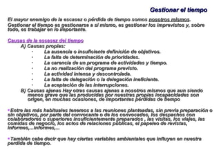 Gestionar el tiempo El mayor enemigo de la escasez o pérdida de tiempo somos  nosotros mismos . Gestionar el tiempo es gestionarse a sí mismo, es gestionar los imprevistos y, sobre todo, es trabajar en lo importante. Causas de la escasez del tiempo A) Causas propias: ·        La ausencia o insuficiente definición de objetivos. ·        La falta de determinación de prioridades. ·        La carencia de un programa de actividades y tiempo. ·        La no realización del programa previsto. ·        La actividad intensa y descontrolada. ·        La falta de delegación o la delegación ineficiente. ·        La aceptación de las interrupciones. B) Causas ajenas Hay otras causas ajenas a nosotros mismos que aun siendo menos grave que las producidas por nuestras propias incapacidades son origen, en muchas ocasiones, de importantes pérdidas de tiempo Entre las más habituales tenemos a las reuniones planteadas, sin previa preparación o sin objetivos, por parte del convocante o de los convocados, los despachos con colaboradores o superiores insuficientemente preparados , las visitas, los viajes, las comidas de negocio, los actos de relaciones públicas, el papeleo de revistas, informes,...informes,... También cabe decir que hay ciertas variables ambientales que influyen en nuestra perdida de tiempo. 
