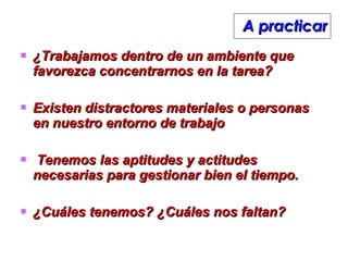 A practicar ¿Trabajamos dentro de un ambiente que favorezca concentrarnos en la tarea? Existen distractores materiales o personas en nuestro entorno de trabajo Tenemos las aptitudes y actitudes necesarias para gestionar bien el tiempo.  ¿Cuáles tenemos? ¿Cuáles nos faltan? 