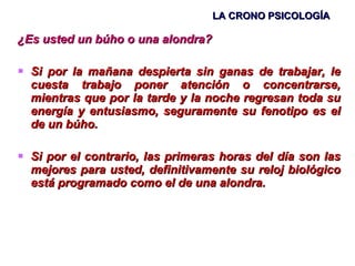 LA CRONO PSICOLOGÍA ¿Es usted un búho o una alondra? Si por la mañana despierta sin ganas de trabajar, le cuesta trabajo poner atención o concentrarse, mientras que por la tarde y la noche regresan toda su energía y entusiasmo, seguramente su fenotipo es el de un búho.  Si por el contrario, las primeras horas del día son las mejores para usted, definitivamente su reloj biológico está programado como el de una alondra. 