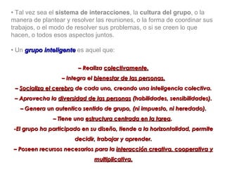 •  Tal vez sea el  sistema de interacciones , la  cultura del grupo , o la manera de plantear y resolver las reuniones, o la forma de coordinar sus trabajos, o el modo de resolver sus problemas, o si se creen lo que hacen, o todos esos aspectos juntos. •  Un  grupo inteligente  es aquel que: –  Realiza  colectivamente. –  Integra el  bienestar de las personas. –  Socializa el cerebro  de cada uno, creando una inteligencia colectiva. –  Aprovecha la  diversidad de las personas  (habilidades, sensibilidades). –  Genera un autentico sentido de grupo, (ni impuesto, ni heredado). –  Tiene una  estructura centrada en la tarea .  -El grupo ha participado en su diseño, tiende a la horizontalidad, permite decidir, trabajar y aprender. –  Poseen recursos necesarios para la  interacción creativa, cooperativa y multiplicativa. 