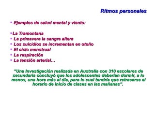 Ritmos personales Ejemplos de salud mental y viento:  La Tramontana La primavera la sangre altera Los suicidios se incrementan en otoño El ciclo menstrual La respiración La tensión arterial… “ Una Investigación realizada en Australia con 310 escolares de secundaria concluyó que los adolescentes deberían dormir, a lo menos, una hora más al día, para lo cual tendría que retrasarse el horario de inicio de clases en las mañanas”.  